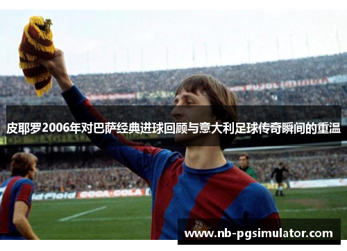 皮耶罗2006年对巴萨经典进球回顾与意大利足球传奇瞬间的重温