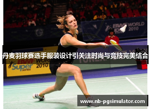 丹麦羽球赛选手服装设计引关注时尚与竞技完美结合