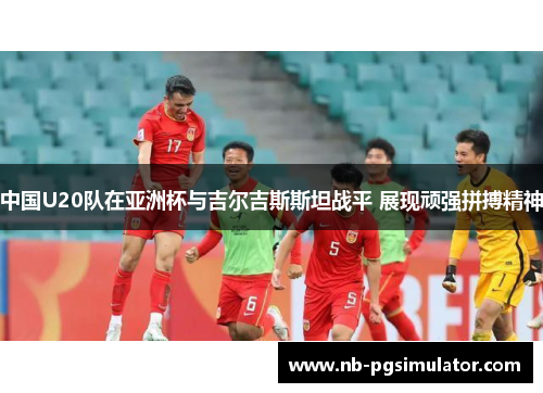 中国U20队在亚洲杯与吉尔吉斯斯坦战平 展现顽强拼搏精神
