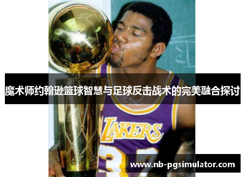 魔术师约翰逊篮球智慧与足球反击战术的完美融合探讨