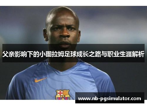父亲影响下的小图拉姆足球成长之路与职业生涯解析